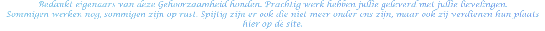 Bedankt eigenaars van deze Gehoorzaamheid honden. Prachtig werk hebben jullie geleverd met jullie lievelingen.  Sommigen werken nog, sommigen zijn op rust. Spijtig zijn er ook die niet meer onder ons zijn, maar ook zij verdienen hun plaats hier op de site.