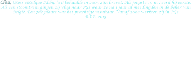 Chui, (Kess é&Silque Abby, ‘03) behaalde in 2005 zijn brevet. Als jongste , 9 m ,werd hij eerste. Als een stoomtrein gingen zij vlug naar PG1 waar ze na 1 jaar al meedingden in de beker van België. Een 7de plaats was het prachtige resultaat. Vanaf 2008 werkten zij in PG2 R.I.P. 2013